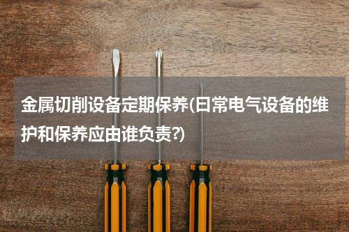 金属切削设备定期保养(曰常电气设备的维护和保养应由谁负责?)