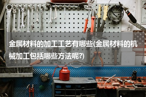 金属材料的加工工艺有哪些(金属材料的机械加工包括哪些方法呢?)