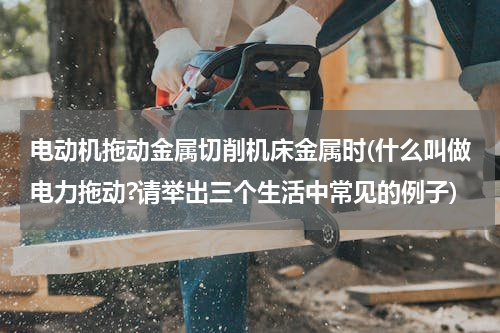 电动机拖动金属切削机床金属时(什么叫做电力拖动?请举出三个生活中常见的例子)