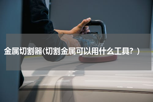 金属切割器(切割金属可以用什么工具？)