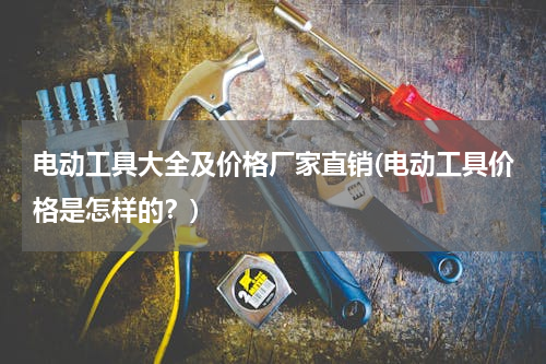 电动工具大全及价格厂家直销(电动工具价格是怎样的？)
