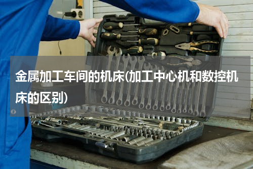 金属加工车间的机床(加工中心机和数控机床的区别)