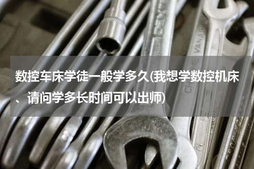 数控车床学徒一般学多久(我想学数控机床、请问学多长时间可以出师)