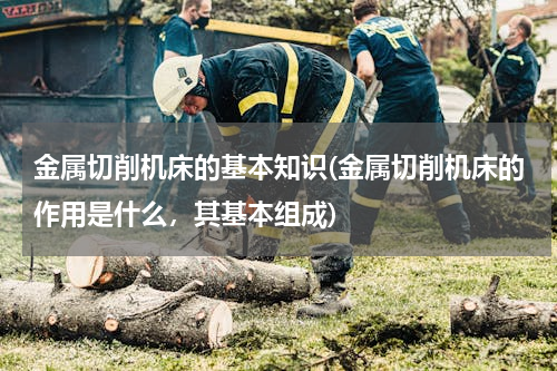 金属切削机床的基本知识(金属切削机床的作用是什么，其基本组成)